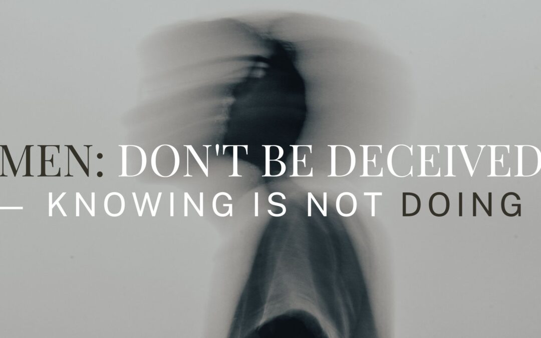 Men: Don’t be Deceived — Knowing is not Doing!