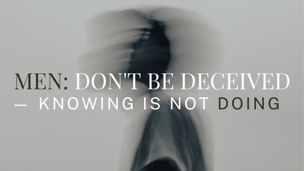 Man Not Knowing Men: Don't be Deceived — Knowing is not Doing! - Shane Idleman